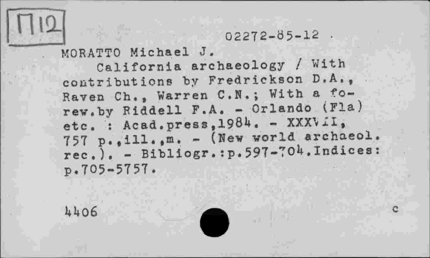 ﻿02272-05-12 •
M0RATT0 Michael J.
California archaeology / With contributions by Fredrickson D.A., Raven Ch., Warren C.N.; With a fo-rew.by Riddell F.A. - Orlando (Fia) etc. : Acad.press ,198U. - XXXMI, 757 p.,ill.,m. - (New world archaeol. rec.). - Bibliogr.:p.597-7OU.Indices : p.705-5757 .
U06
c